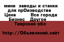 мини- заводы и станки для прОизводства › Цена ­ 100 - Все города Бизнес » Другое   . Тверская обл.
